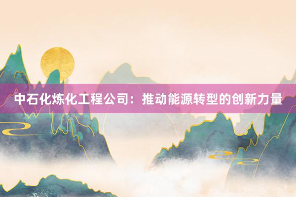 中石化炼化工程公司：推动能源转型的创新力量