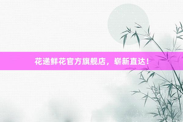 花递鲜花官方旗舰店，崭新直达！